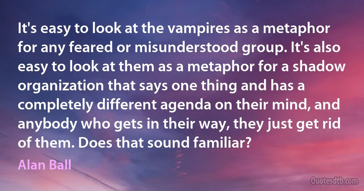 It's easy to look at the vampires as a metaphor for any feared or misunderstood group. It's also easy to look at them as a metaphor for a shadow organization that says one thing and has a completely different agenda on their mind, and anybody who gets in their way, they just get rid of them. Does that sound familiar? (Alan Ball)