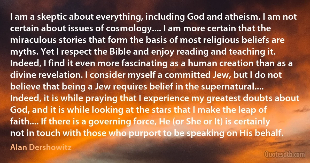 I am a skeptic about everything, including God and atheism. I am not certain about issues of cosmology.... I am more certain that the miraculous stories that form the basis of most religious beliefs are myths. Yet I respect the Bible and enjoy reading and teaching it. Indeed, I find it even more fascinating as a human creation than as a divine revelation. I consider myself a committed Jew, but I do not believe that being a Jew requires belief in the supernatural.... Indeed, it is while praying that I experience my greatest doubts about God, and it is while looking at the stars that I make the leap of faith.... If there is a governing force, He (or She or It) is certainly not in touch with those who purport to be speaking on His behalf. (Alan Dershowitz)