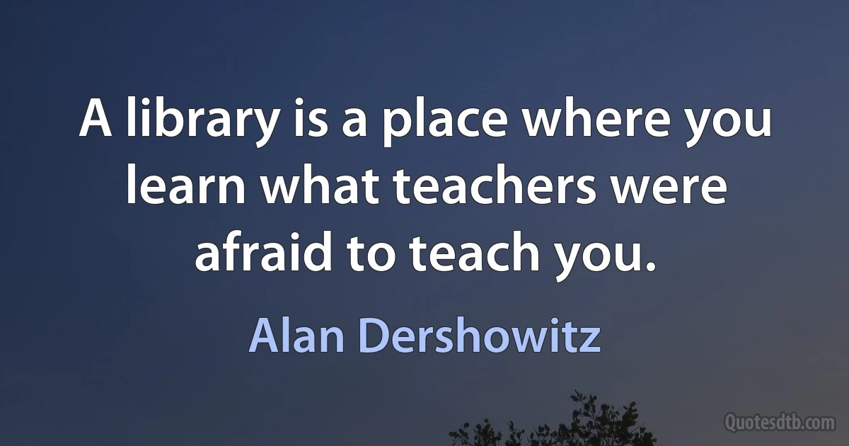 A library is a place where you learn what teachers were afraid to teach you. (Alan Dershowitz)