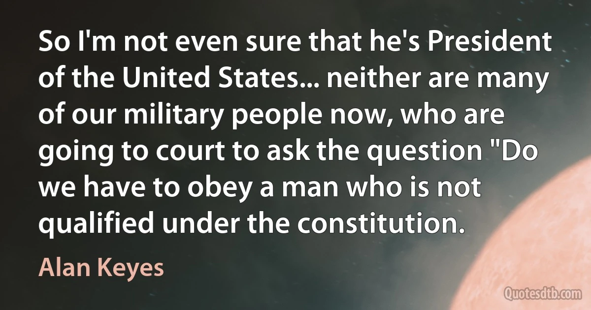 So I'm not even sure that he's President of the United States... neither are many of our military people now, who are going to court to ask the question "Do we have to obey a man who is not qualified under the constitution. (Alan Keyes)