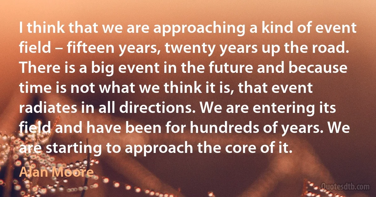 I think that we are approaching a kind of event field – fifteen years, twenty years up the road. There is a big event in the future and because time is not what we think it is, that event radiates in all directions. We are entering its field and have been for hundreds of years. We are starting to approach the core of it. (Alan Moore)