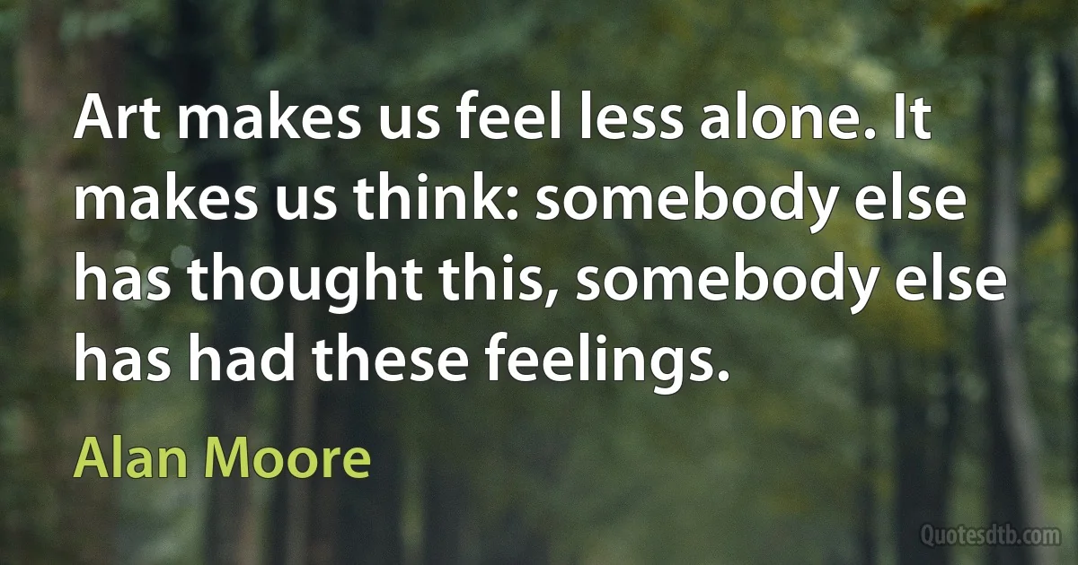 Art makes us feel less alone. It makes us think: somebody else has thought this, somebody else has had these feelings. (Alan Moore)