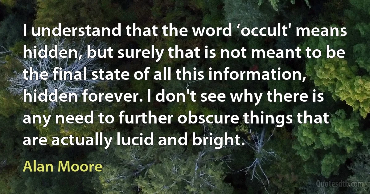 I understand that the word ‘occult' means hidden, but surely that is not meant to be the final state of all this information, hidden forever. I don't see why there is any need to further obscure things that are actually lucid and bright. (Alan Moore)