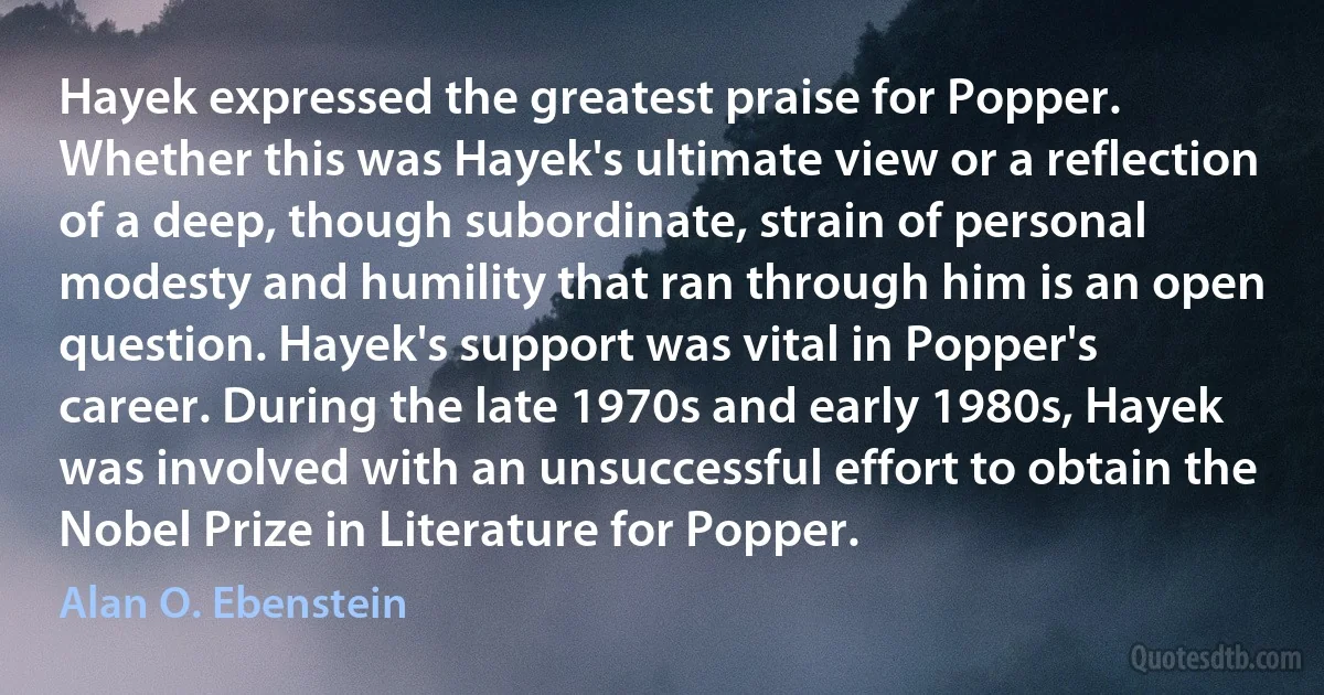 Hayek expressed the greatest praise for Popper. Whether this was Hayek's ultimate view or a reflection of a deep, though subordinate, strain of personal modesty and humility that ran through him is an open question. Hayek's support was vital in Popper's career. During the late 1970s and early 1980s, Hayek was involved with an unsuccessful effort to obtain the Nobel Prize in Literature for Popper. (Alan O. Ebenstein)