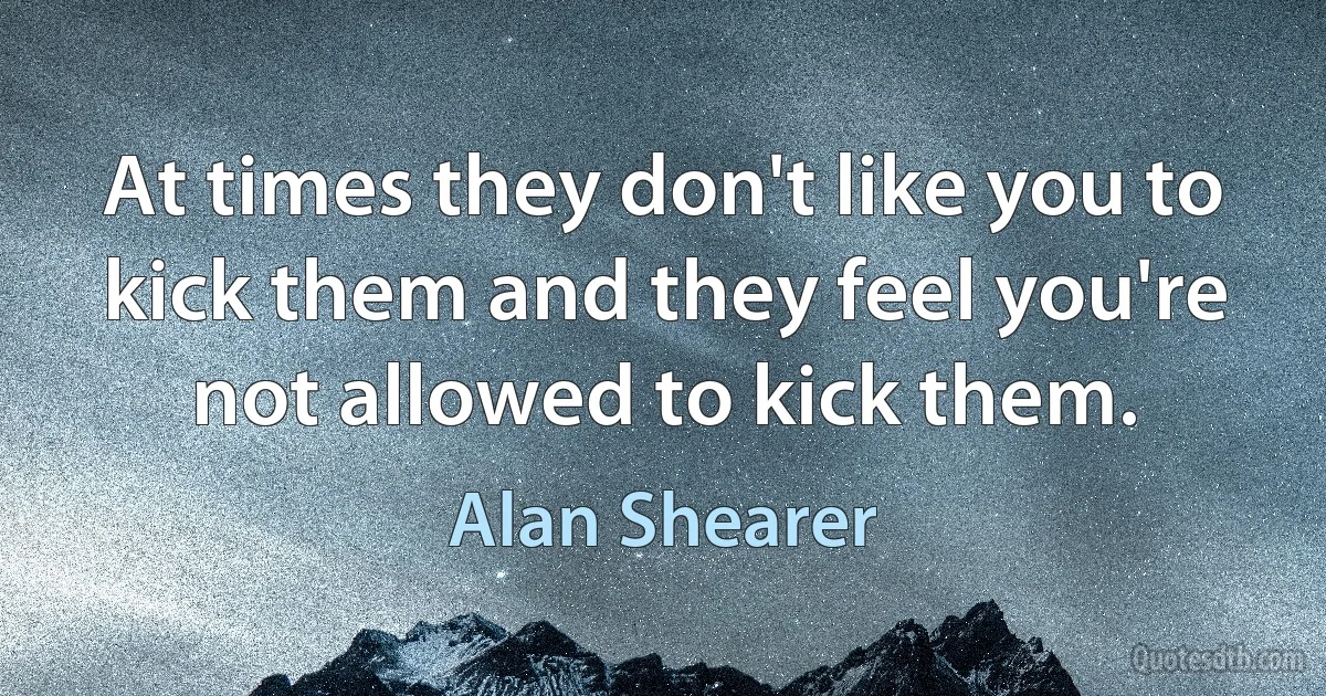 At times they don't like you to kick them and they feel you're not allowed to kick them. (Alan Shearer)