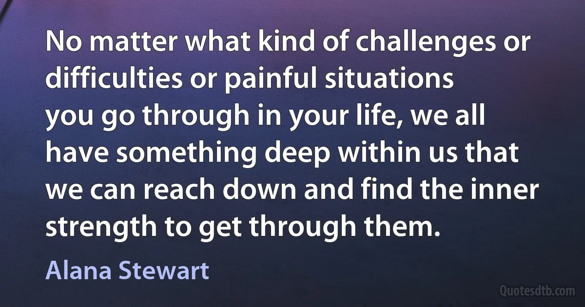 No matter what kind of challenges or difficulties or painful situations you go through in your life, we all have something deep within us that we can reach down and find the inner strength to get through them. (Alana Stewart)