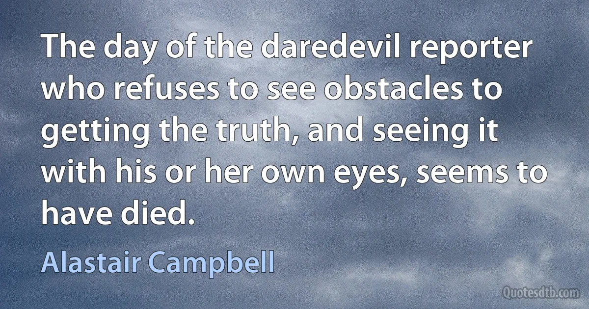 The day of the daredevil reporter who refuses to see obstacles to getting the truth, and seeing it with his or her own eyes, seems to have died. (Alastair Campbell)