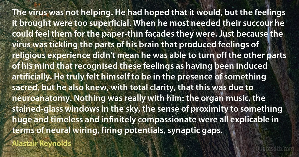 The virus was not helping. He had hoped that it would, but the feelings it brought were too superficial. When he most needed their succour he could feel them for the paper-thin façades they were. Just because the virus was tickling the parts of his brain that produced feelings of religious experience didn't mean he was able to turn off the other parts of his mind that recognised these feelings as having been induced artificially. He truly felt himself to be in the presence of something sacred, but he also knew, with total clarity, that this was due to neuroanatomy. Nothing was really with him: the organ music, the stained-glass windows in the sky, the sense of proximity to something huge and timeless and infinitely compassionate were all explicable in terms of neural wiring, firing potentials, synaptic gaps. (Alastair Reynolds)