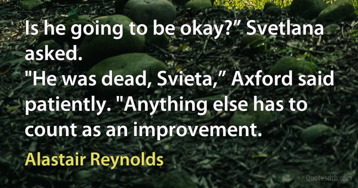 Is he going to be okay?” Svetlana asked.
"He was dead, Svieta,” Axford said patiently. "Anything else has to count as an improvement. (Alastair Reynolds)