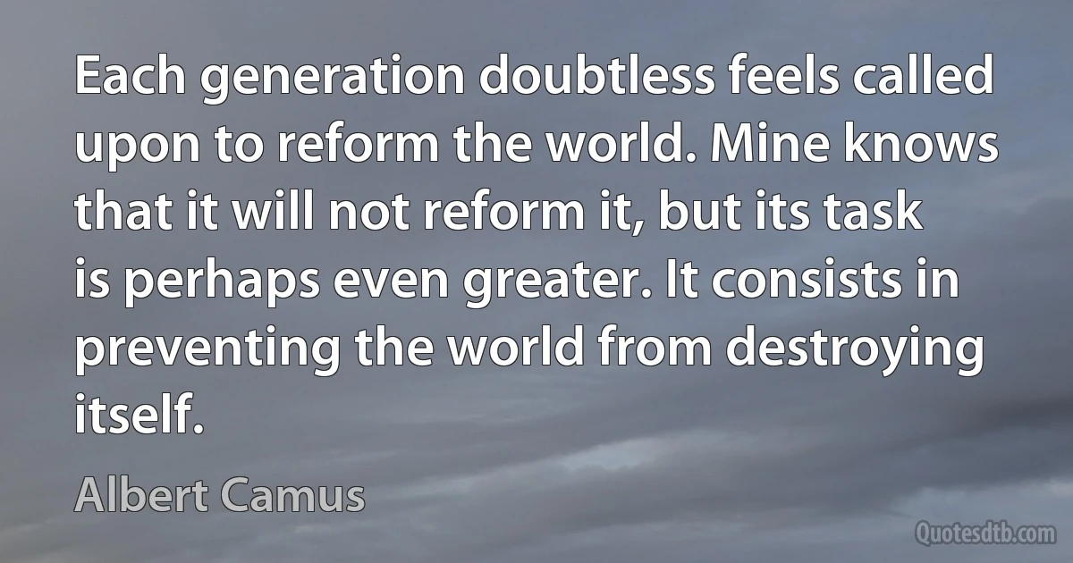 Each generation doubtless feels called upon to reform the world. Mine knows that it will not reform it, but its task is perhaps even greater. It consists in preventing the world from destroying itself. (Albert Camus)