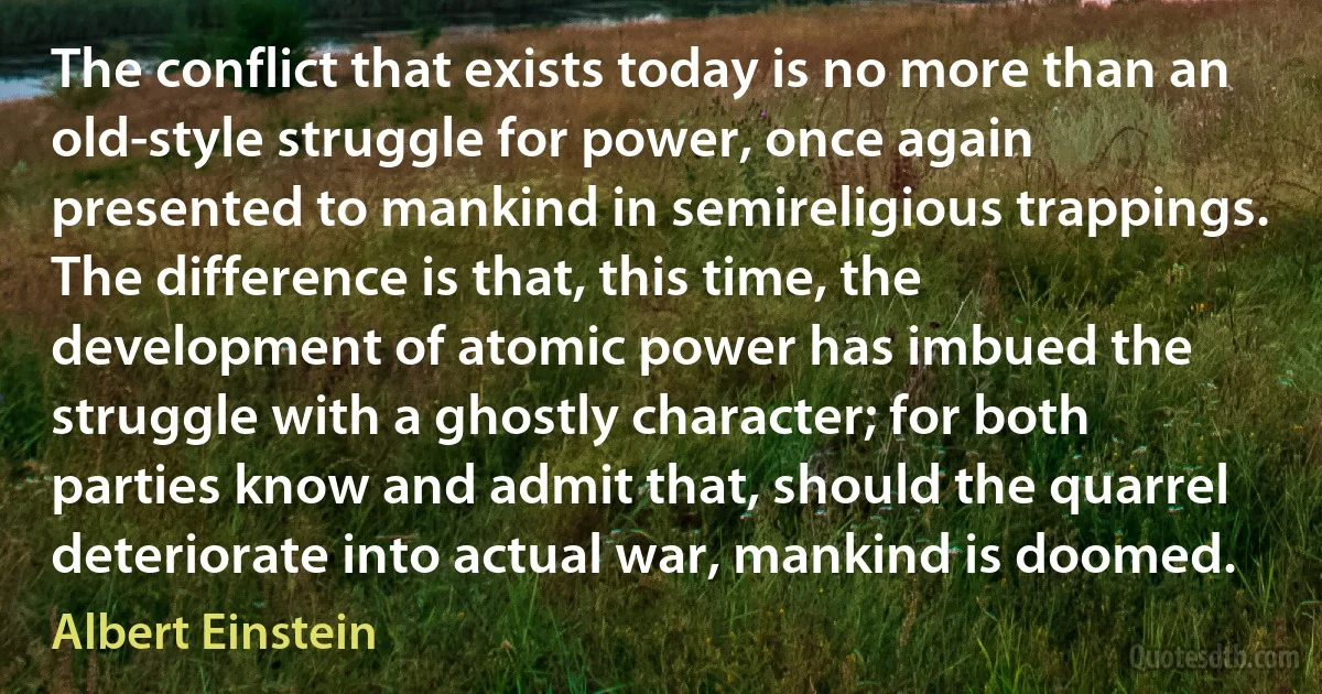 The conflict that exists today is no more than an old-style struggle for power, once again presented to mankind in semireligious trappings. The difference is that, this time, the development of atomic power has imbued the struggle with a ghostly character; for both parties know and admit that, should the quarrel deteriorate into actual war, mankind is doomed. (Albert Einstein)