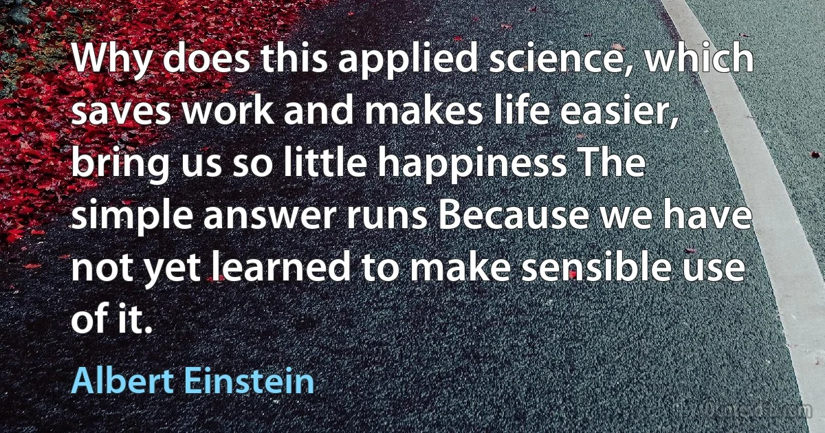 Why does this applied science, which saves work and makes life easier, bring us so little happiness The simple answer runs Because we have not yet learned to make sensible use of it. (Albert Einstein)