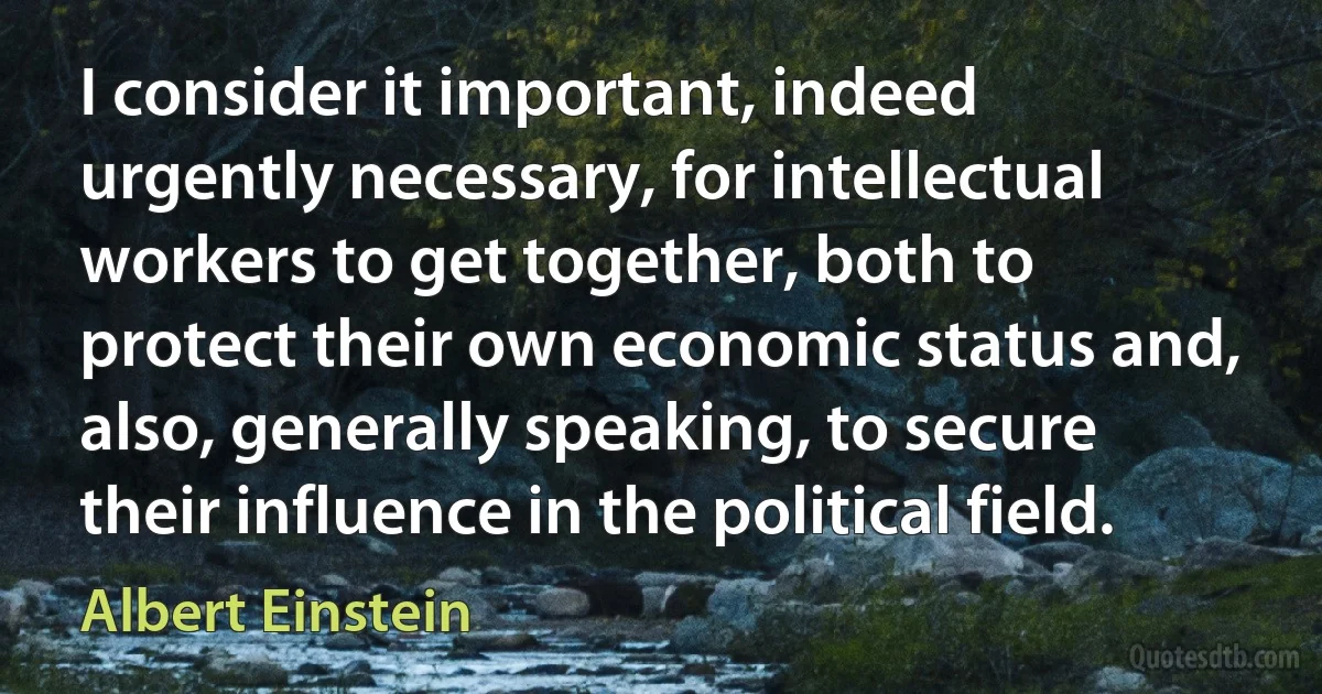 I consider it important, indeed urgently necessary, for intellectual workers to get together, both to protect their own economic status and, also, generally speaking, to secure their influence in the political field. (Albert Einstein)