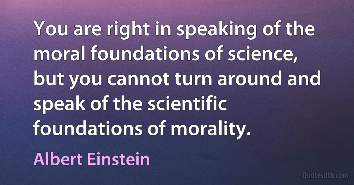 You are right in speaking of the moral foundations of science, but you cannot turn around and speak of the scientific foundations of morality. (Albert Einstein)