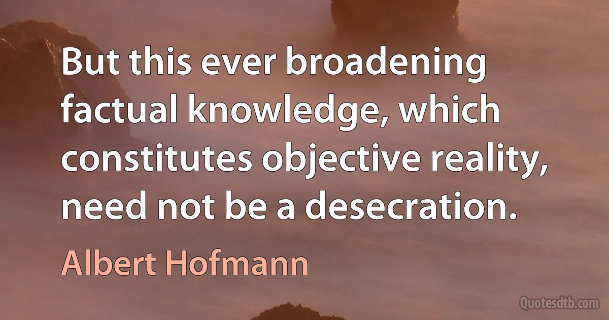 But this ever broadening factual knowledge, which constitutes objective reality, need not be a desecration. (Albert Hofmann)