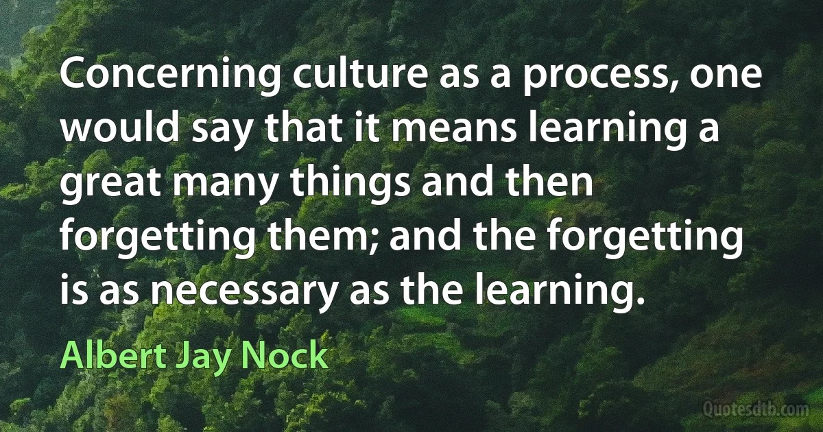 Concerning culture as a process, one would say that it means learning a great many things and then forgetting them; and the forgetting is as necessary as the learning. (Albert Jay Nock)