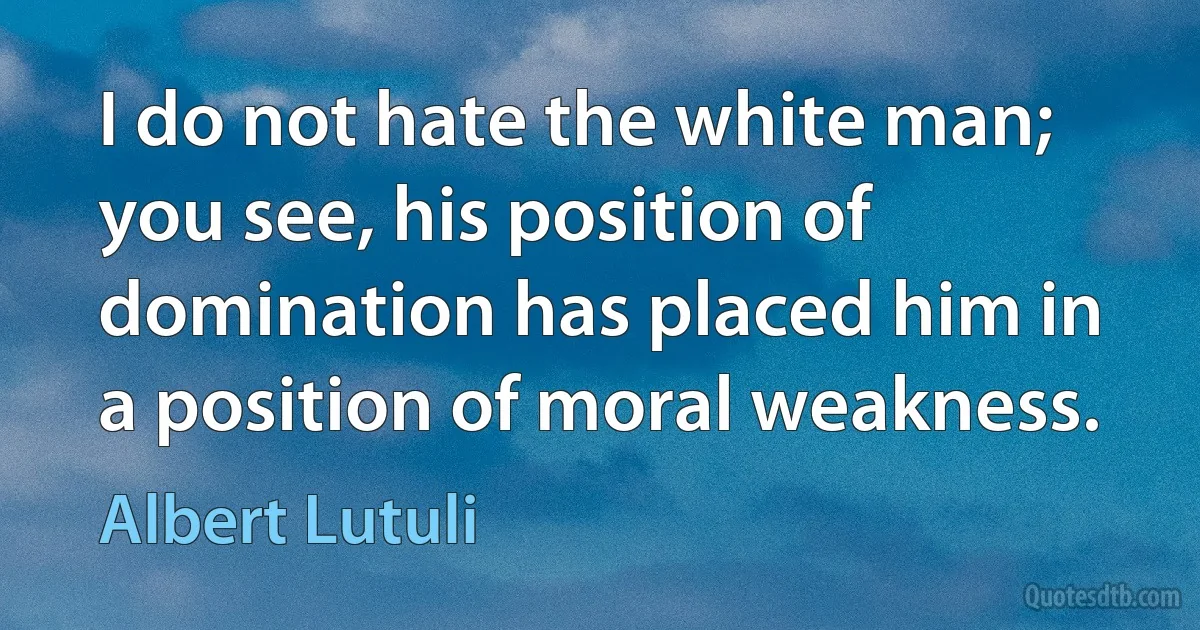 I do not hate the white man; you see, his position of domination has placed him in a position of moral weakness. (Albert Lutuli)