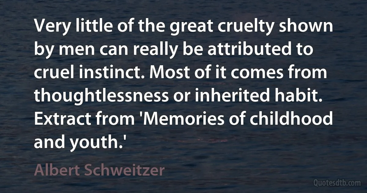 Very little of the great cruelty shown by men can really be attributed to cruel instinct. Most of it comes from thoughtlessness or inherited habit. Extract from 'Memories of childhood and youth.' (Albert Schweitzer)