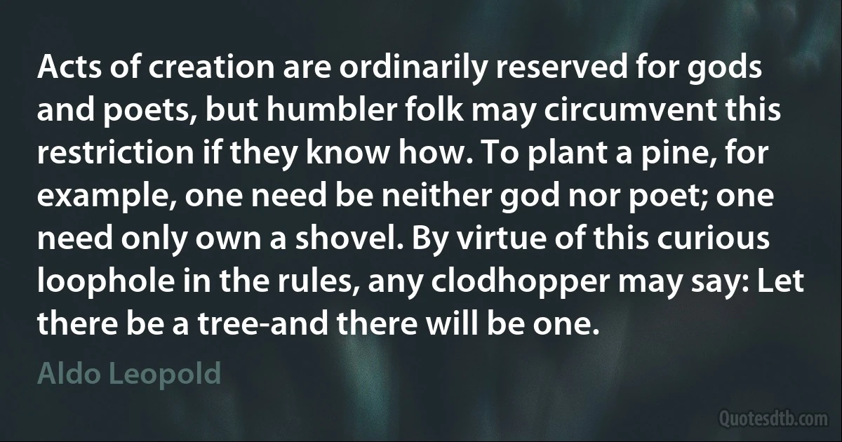 Acts of creation are ordinarily reserved for gods and poets, but humbler folk may circumvent this restriction if they know how. To plant a pine, for example, one need be neither god nor poet; one need only own a shovel. By virtue of this curious loophole in the rules, any clodhopper may say: Let there be a tree-and there will be one. (Aldo Leopold)