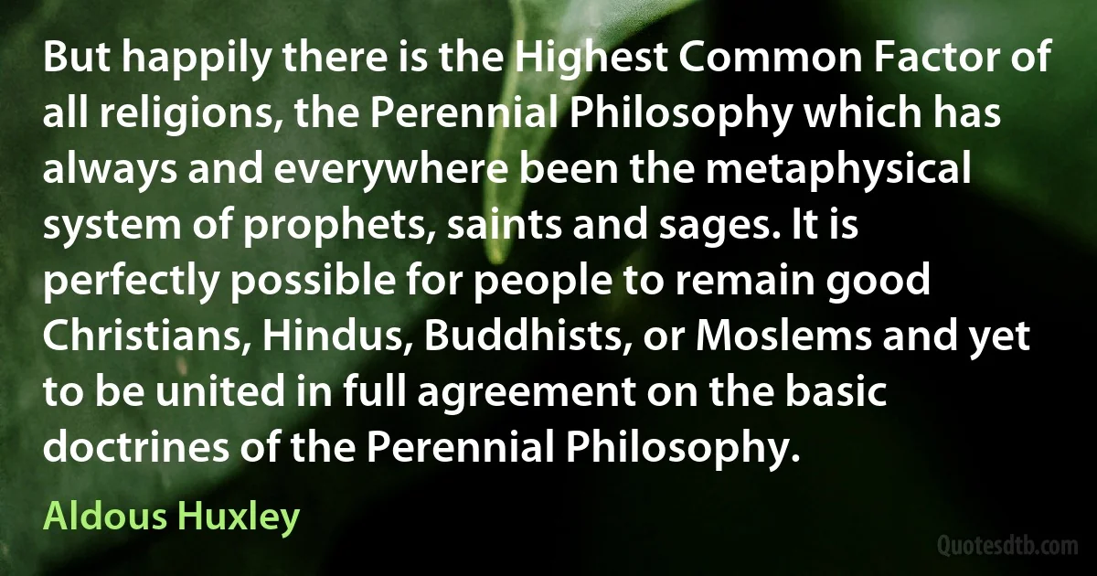 But happily there is the Highest Common Factor of all religions, the Perennial Philosophy which has always and everywhere been the metaphysical system of prophets, saints and sages. It is perfectly possible for people to remain good Christians, Hindus, Buddhists, or Moslems and yet to be united in full agreement on the basic doctrines of the Perennial Philosophy. (Aldous Huxley)