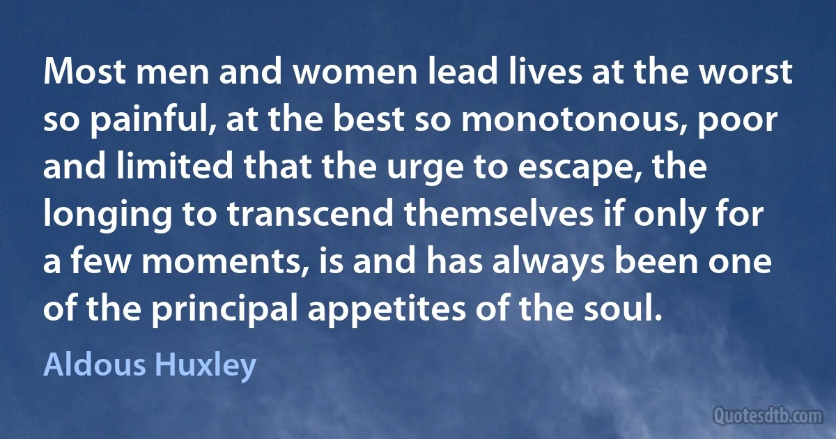 Most men and women lead lives at the worst so painful, at the best so monotonous, poor and limited that the urge to escape, the longing to transcend themselves if only for a few moments, is and has always been one of the principal appetites of the soul. (Aldous Huxley)