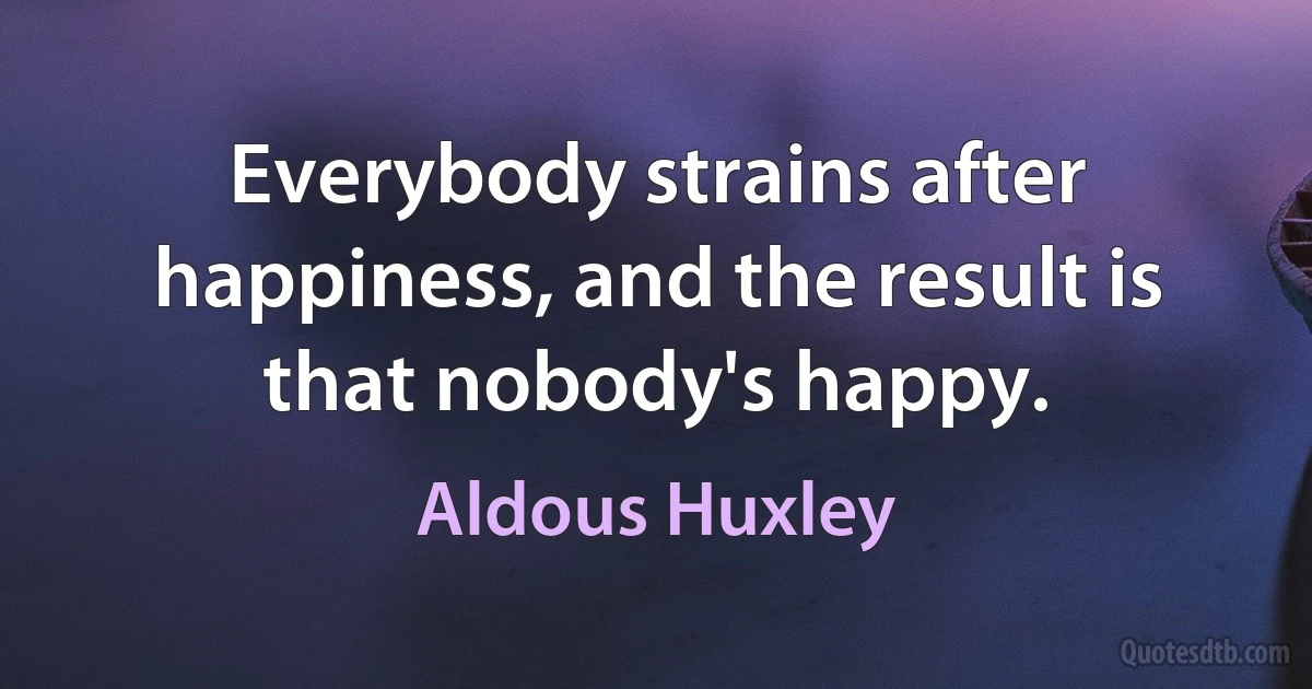 Everybody strains after happiness, and the result is that nobody's happy. (Aldous Huxley)