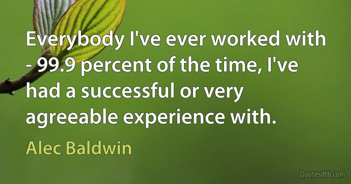 Everybody I've ever worked with - 99.9 percent of the time, I've had a successful or very agreeable experience with. (Alec Baldwin)