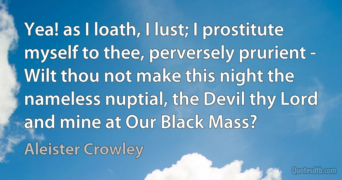 Yea! as I loath, I lust; I prostitute myself to thee, perversely prurient - Wilt thou not make this night the nameless nuptial, the Devil thy Lord and mine at Our Black Mass? (Aleister Crowley)