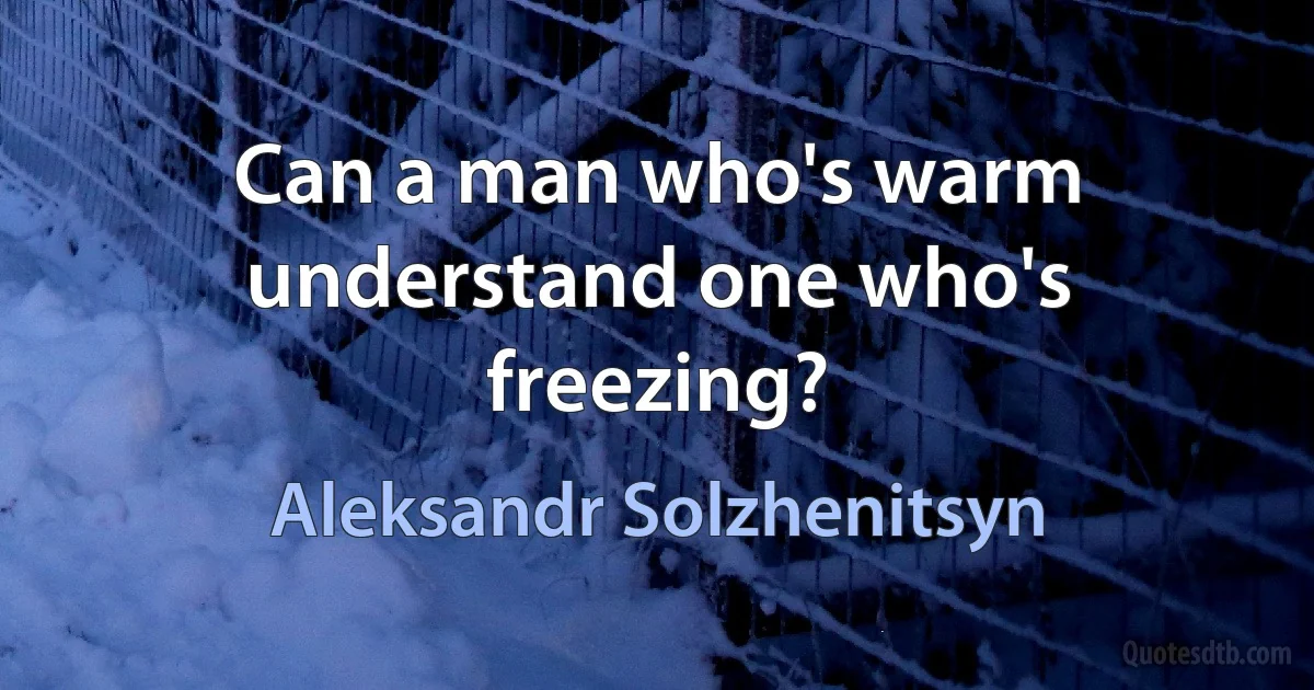 Can a man who's warm understand one who's freezing? (Aleksandr Solzhenitsyn)