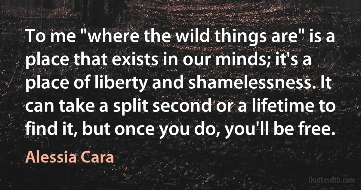 To me "where the wild things are" is a place that exists in our minds; it's a place of liberty and shamelessness. It can take a split second or a lifetime to find it, but once you do, you'll be free. (Alessia Cara)