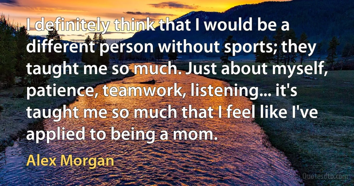 I definitely think that I would be a different person without sports; they taught me so much. Just about myself, patience, teamwork, listening... it's taught me so much that I feel like I've applied to being a mom. (Alex Morgan)