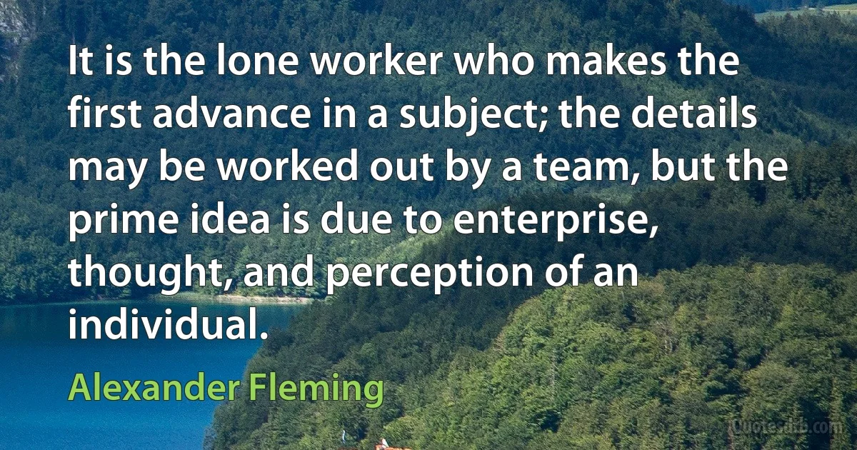 It is the lone worker who makes the first advance in a subject; the details may be worked out by a team, but the prime idea is due to enterprise, thought, and perception of an individual. (Alexander Fleming)