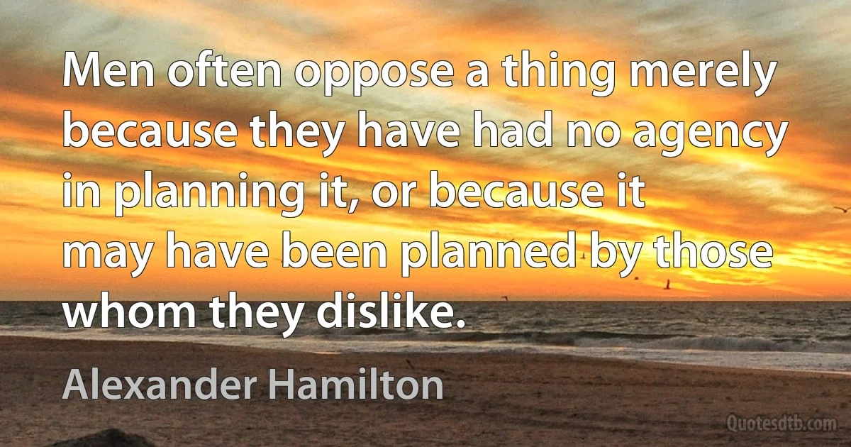 Men often oppose a thing merely because they have had no agency in planning it, or because it may have been planned by those whom they dislike. (Alexander Hamilton)