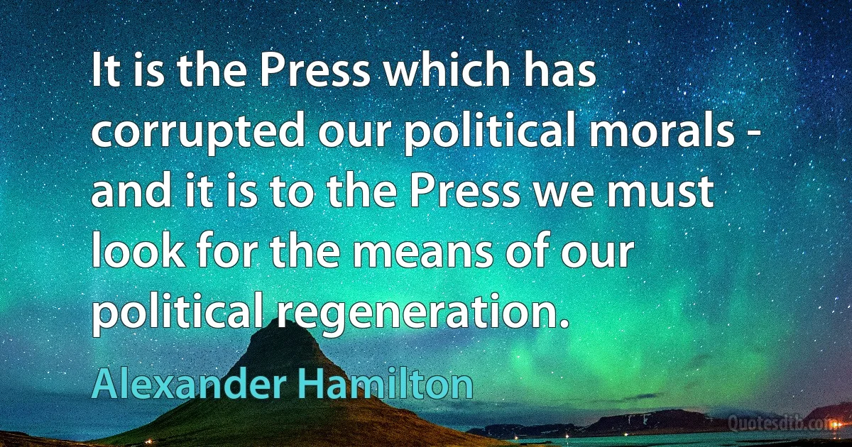 It is the Press which has corrupted our political morals - and it is to the Press we must look for the means of our political regeneration. (Alexander Hamilton)