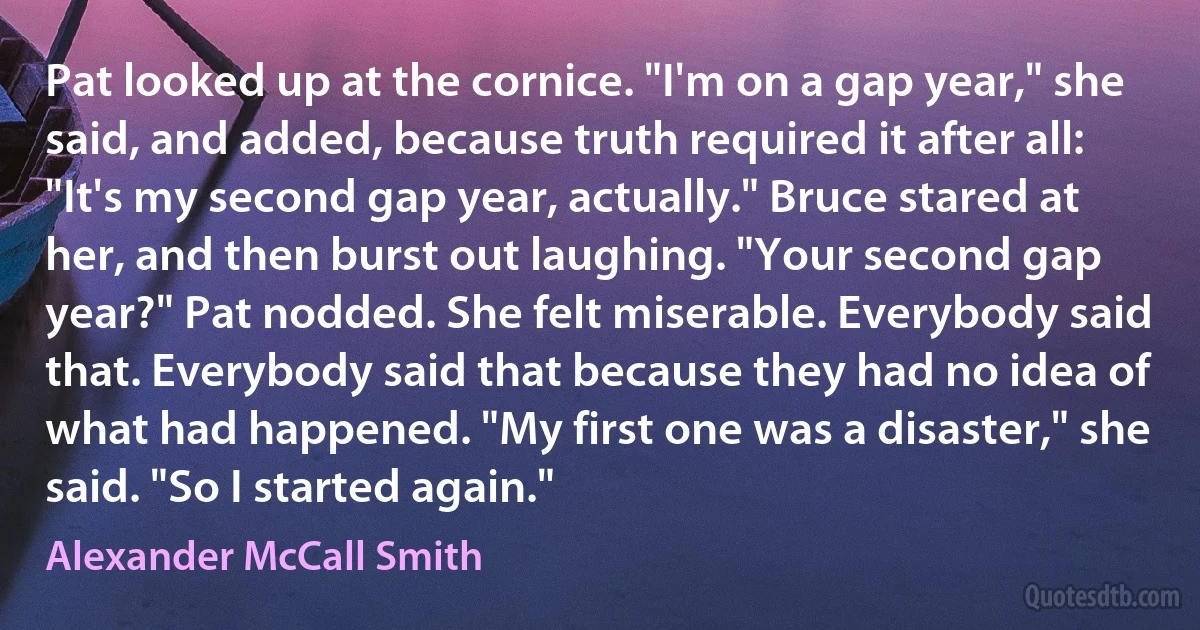 Pat looked up at the cornice. "I'm on a gap year," she said, and added, because truth required it after all: "It's my second gap year, actually." Bruce stared at her, and then burst out laughing. "Your second gap year?" Pat nodded. She felt miserable. Everybody said that. Everybody said that because they had no idea of what had happened. "My first one was a disaster," she said. "So I started again." (Alexander McCall Smith)