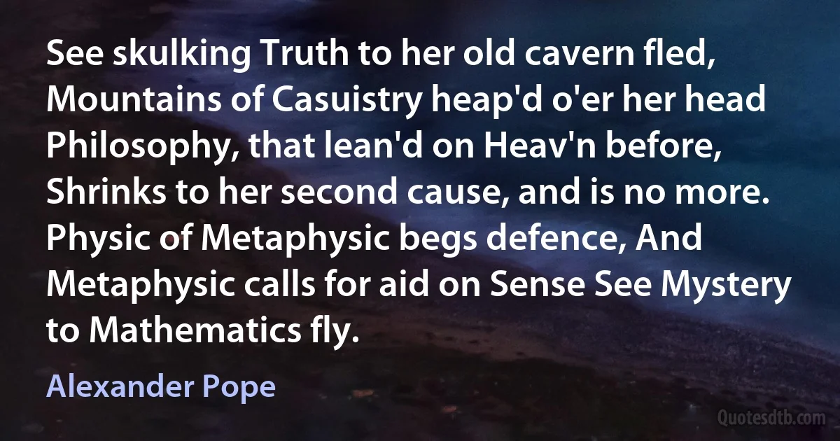 See skulking Truth to her old cavern fled, Mountains of Casuistry heap'd o'er her head Philosophy, that lean'd on Heav'n before, Shrinks to her second cause, and is no more. Physic of Metaphysic begs defence, And Metaphysic calls for aid on Sense See Mystery to Mathematics fly. (Alexander Pope)