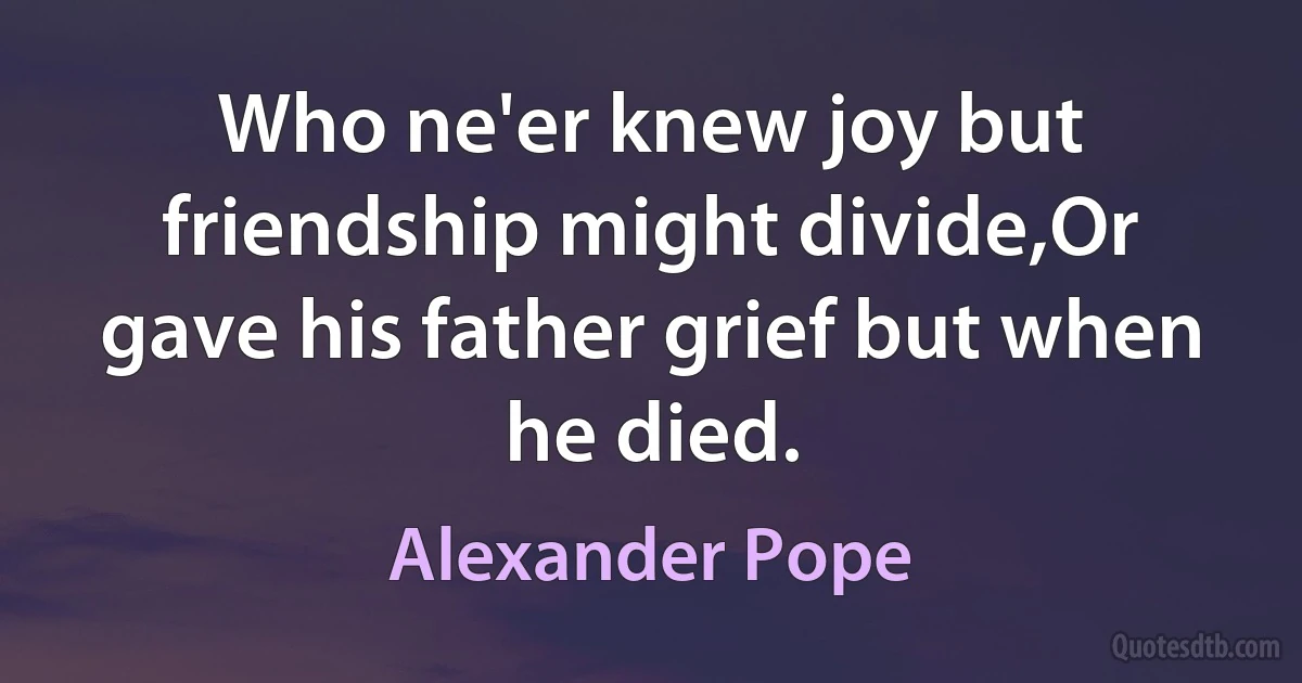 Who ne'er knew joy but friendship might divide,Or gave his father grief but when he died. (Alexander Pope)