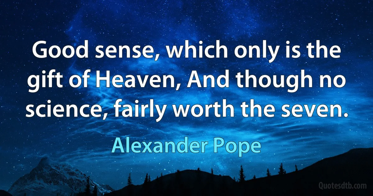 Good sense, which only is the gift of Heaven, And though no science, fairly worth the seven. (Alexander Pope)