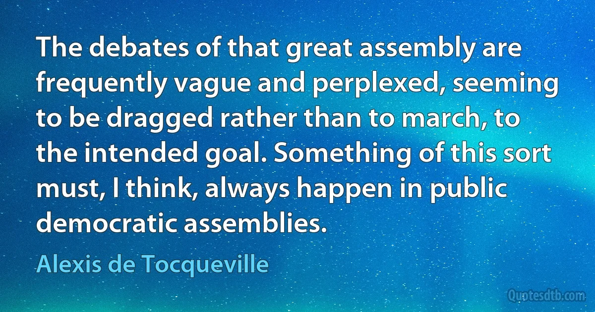 The debates of that great assembly are frequently vague and perplexed, seeming to be dragged rather than to march, to the intended goal. Something of this sort must, I think, always happen in public democratic assemblies. (Alexis de Tocqueville)