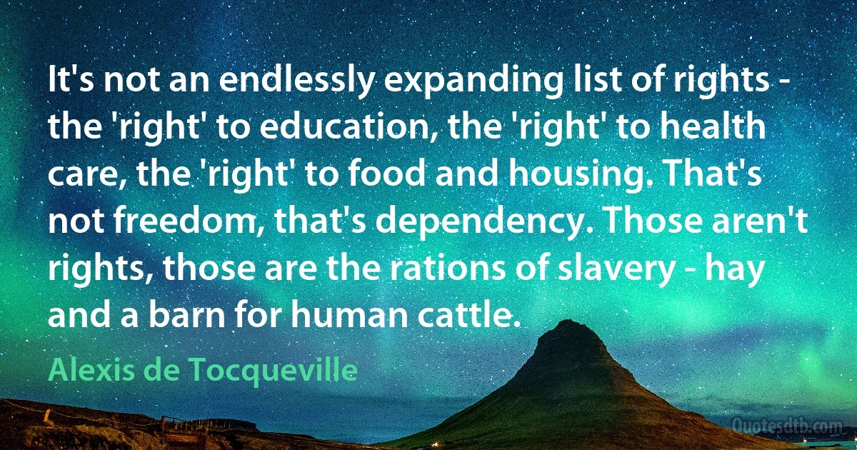 It's not an endlessly expanding list of rights - the 'right' to education, the 'right' to health care, the 'right' to food and housing. That's not freedom, that's dependency. Those aren't rights, those are the rations of slavery - hay and a barn for human cattle. (Alexis de Tocqueville)