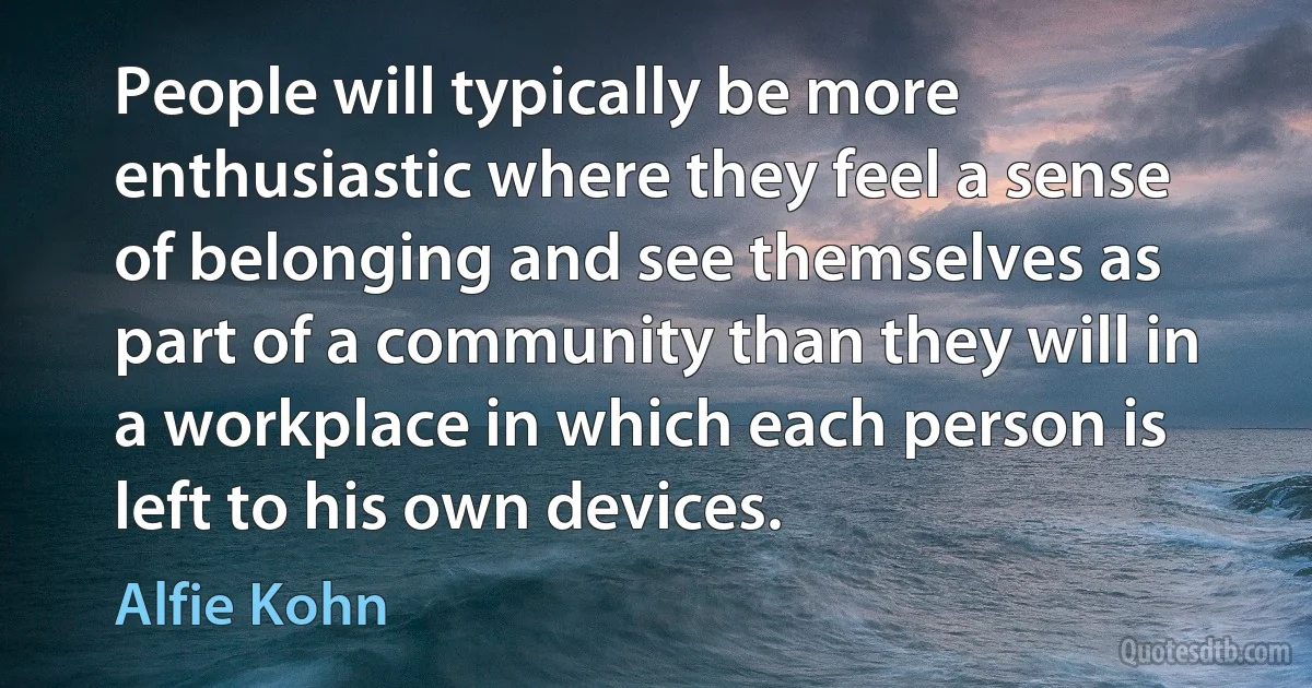 People will typically be more enthusiastic where they feel a sense of belonging and see themselves as part of a community than they will in a workplace in which each person is left to his own devices. (Alfie Kohn)