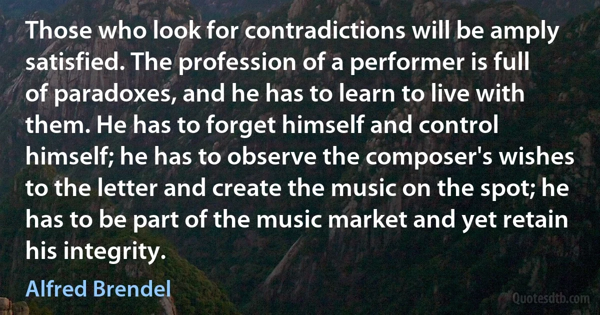 Those who look for contradictions will be amply satisfied. The profession of a performer is full of paradoxes, and he has to learn to live with them. He has to forget himself and control himself; he has to observe the composer's wishes to the letter and create the music on the spot; he has to be part of the music market and yet retain his integrity. (Alfred Brendel)