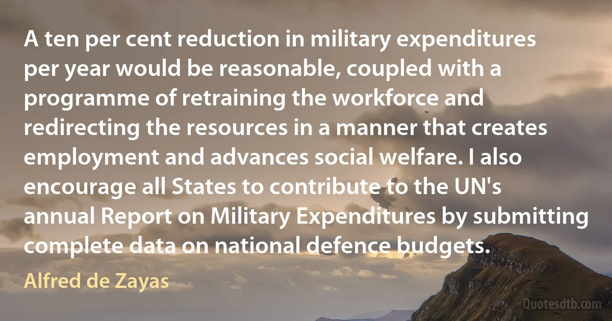 A ten per cent reduction in military expenditures per year would be reasonable, coupled with a programme of retraining the workforce and redirecting the resources in a manner that creates employment and advances social welfare. I also encourage all States to contribute to the UN's annual Report on Military Expenditures by submitting complete data on national defence budgets. (Alfred de Zayas)