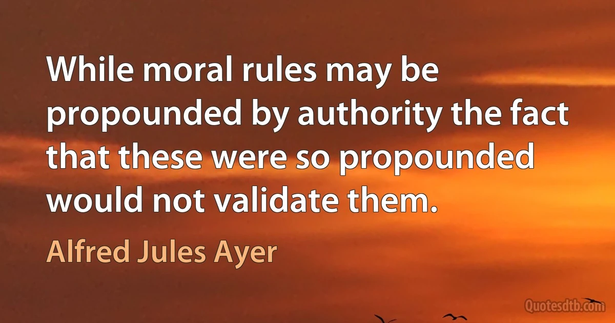 While moral rules may be propounded by authority the fact that these were so propounded would not validate them. (Alfred Jules Ayer)