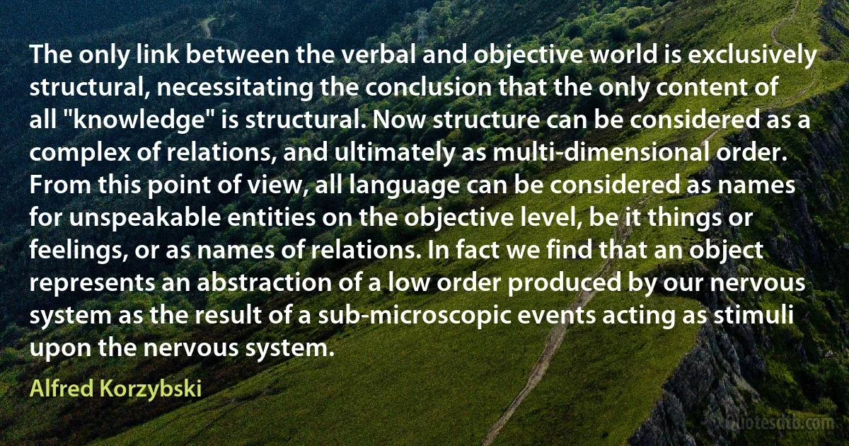 The only link between the verbal and objective world is exclusively structural, necessitating the conclusion that the only content of all "knowledge" is structural. Now structure can be considered as a complex of relations, and ultimately as multi-dimensional order. From this point of view, all language can be considered as names for unspeakable entities on the objective level, be it things or feelings, or as names of relations. In fact we find that an object represents an abstraction of a low order produced by our nervous system as the result of a sub-microscopic events acting as stimuli upon the nervous system. (Alfred Korzybski)