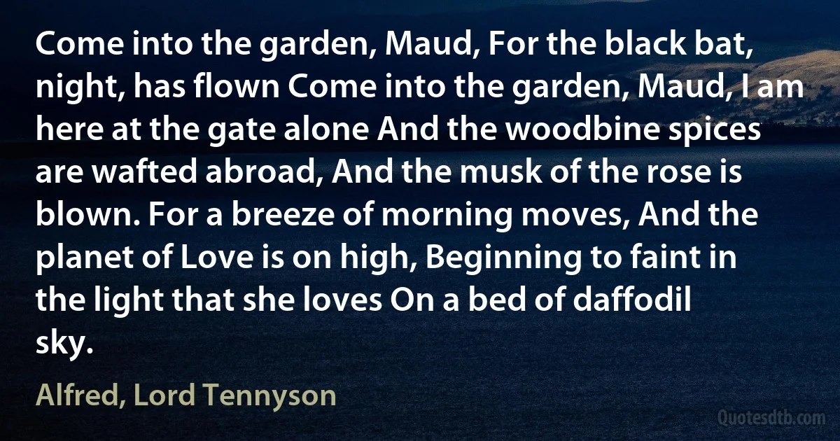 Come into the garden, Maud, For the black bat, night, has flown Come into the garden, Maud, I am here at the gate alone And the woodbine spices are wafted abroad, And the musk of the rose is blown. For a breeze of morning moves, And the planet of Love is on high, Beginning to faint in the light that she loves On a bed of daffodil sky. (Alfred, Lord Tennyson)