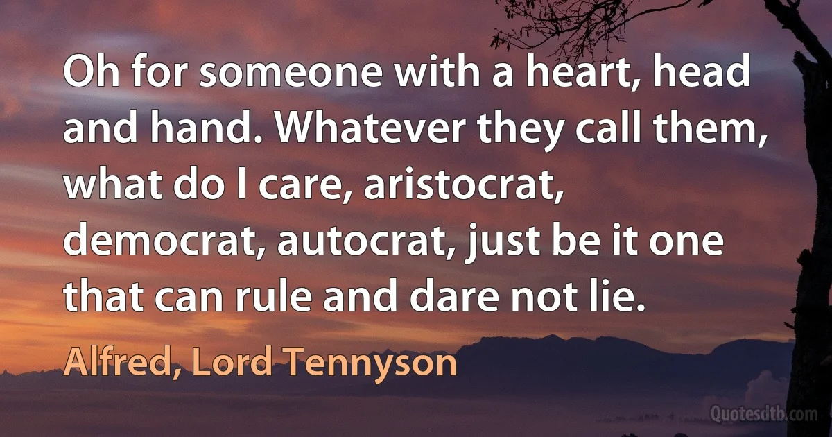 Oh for someone with a heart, head and hand. Whatever they call them, what do I care, aristocrat, democrat, autocrat, just be it one that can rule and dare not lie. (Alfred, Lord Tennyson)