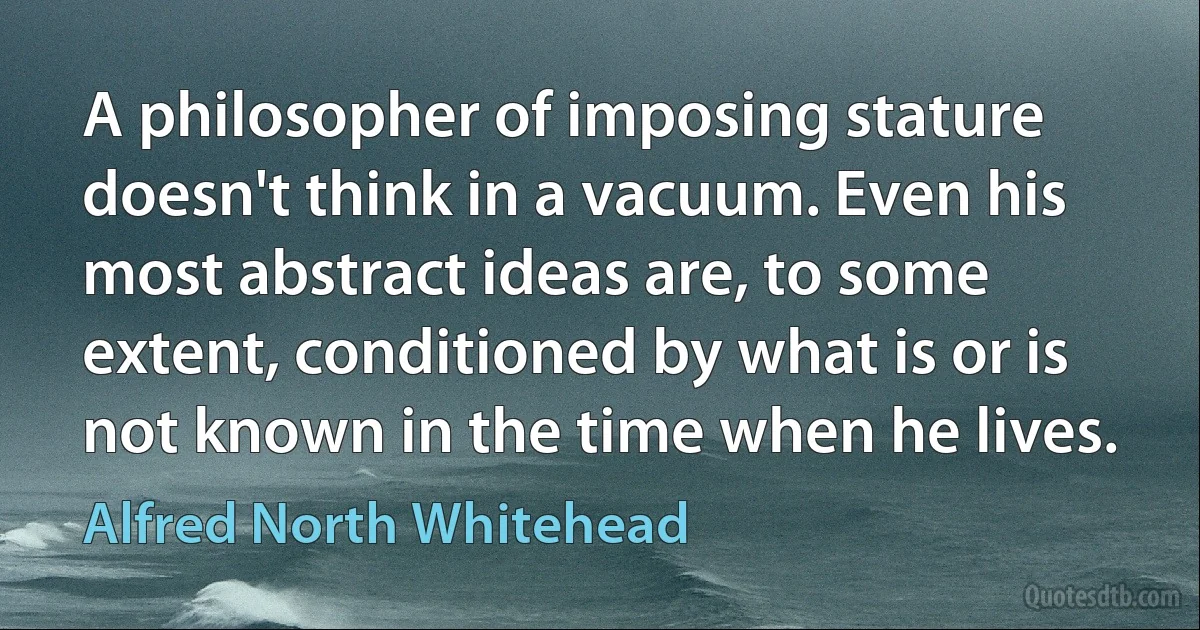 A philosopher of imposing stature doesn't think in a vacuum. Even his most abstract ideas are, to some extent, conditioned by what is or is not known in the time when he lives. (Alfred North Whitehead)