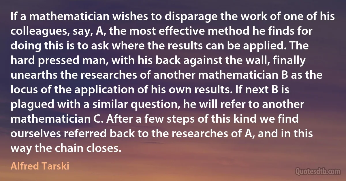 If a mathematician wishes to disparage the work of one of his colleagues, say, A, the most effective method he finds for doing this is to ask where the results can be applied. The hard pressed man, with his back against the wall, finally unearths the researches of another mathematician B as the locus of the application of his own results. If next B is plagued with a similar question, he will refer to another mathematician C. After a few steps of this kind we find ourselves referred back to the researches of A, and in this way the chain closes. (Alfred Tarski)