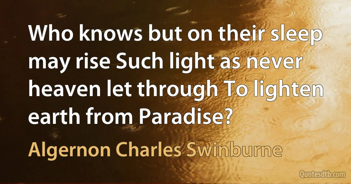 Who knows but on their sleep may rise Such light as never heaven let through To lighten earth from Paradise? (Algernon Charles Swinburne)